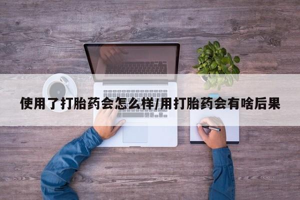 堕胎药使用了打胎药会怎么样/用打胎药会有啥后果
