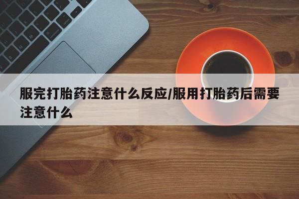 堕胎药服完打胎药注意什么反应/服用打胎药后需要注意什么
