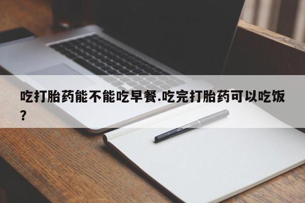 堕胎药吃打胎药能不能吃早餐.吃完打胎药可以吃饭？