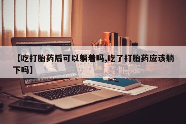 堕胎药【吃打胎药后可以躺着吗,吃了打胎药应该躺下吗】