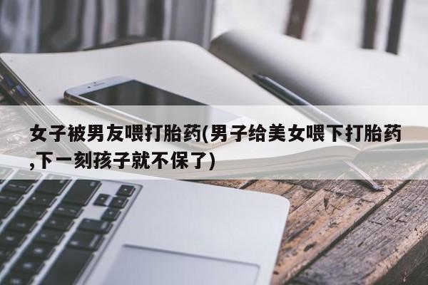 堕胎药女子被男友喂打胎药(男子给美女喂下打胎药,下一刻孩子就不保了)