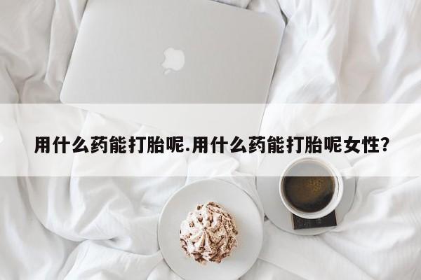 堕胎药用什么药能打胎呢.用什么药能打胎呢女性？