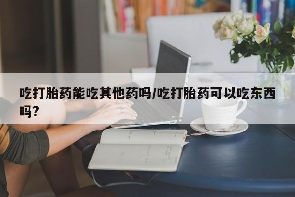 堕胎药吃打胎药能吃其他药吗/吃打胎药可以吃东西吗?