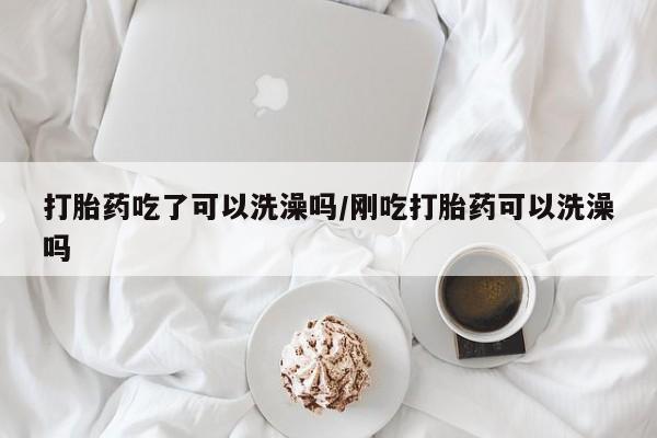 堕胎药打胎药吃了可以洗澡吗/刚吃打胎药可以洗澡吗