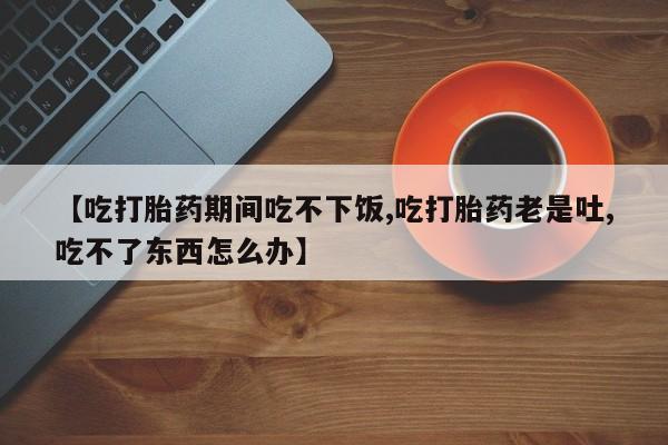 堕胎药【吃打胎药期间吃不下饭,吃打胎药老是吐,吃不了东西怎么办】