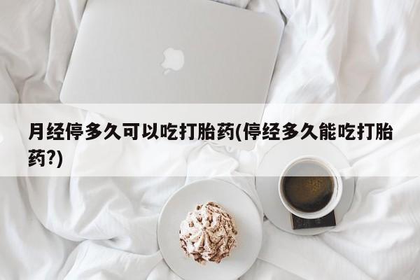 堕胎药月经停多久可以吃打胎药(停经多久能吃打胎药?)