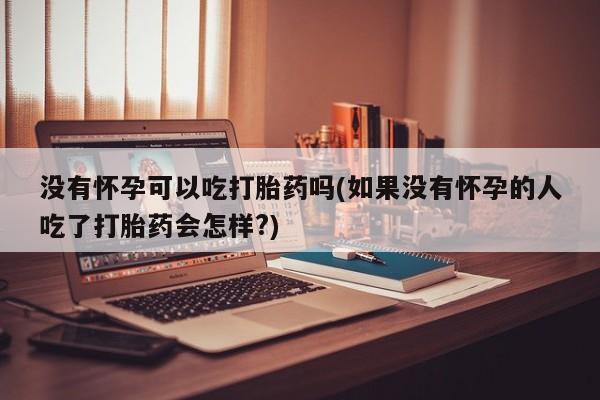 堕胎药没有怀孕可以吃打胎药吗(如果没有怀孕的人吃了打胎药会怎样?)
