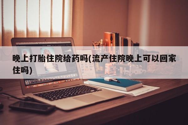 堕胎药晚上打胎住院给药吗(流产住院晚上可以回家住吗)