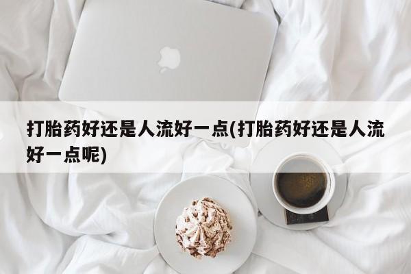 堕胎药打胎药好还是人流好一点(打胎药好还是人流好一点呢)