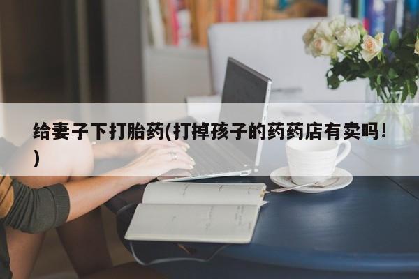 堕胎药给妻子下打胎药(打掉孩子的药药店有卖吗!)