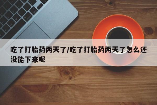 堕胎药吃了打胎药两天了/吃了打胎药两天了怎么还没能下来呢
