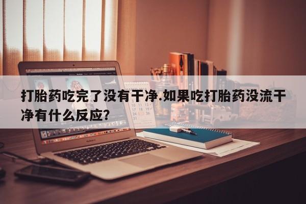 堕胎药打胎药吃完了没有干净.如果吃打胎药没流干净有什么反应？