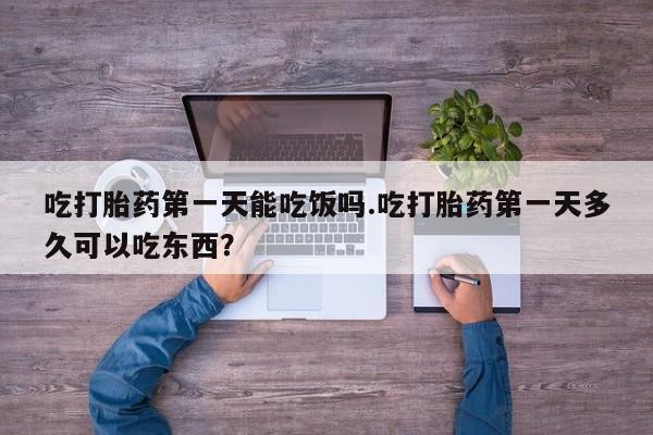 堕胎药吃打胎药第一天能吃饭吗.吃打胎药第一天多久可以吃东西？