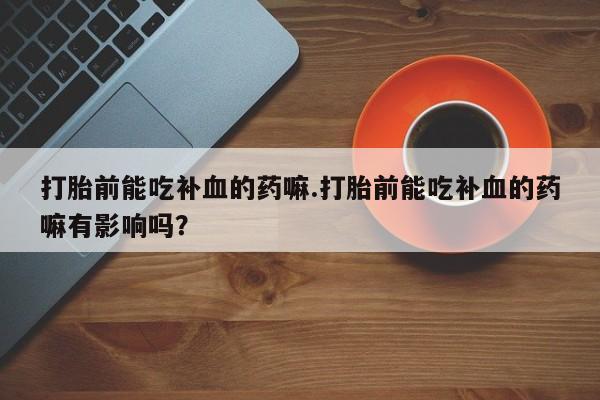 堕胎药打胎前能吃补血的药嘛.打胎前能吃补血的药嘛有影响吗？