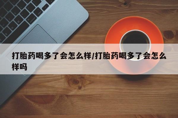 堕胎药打胎药喝多了会怎么样/打胎药喝多了会怎么样吗