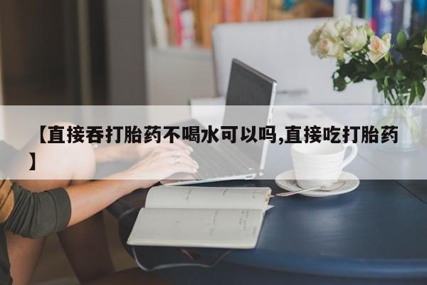 堕胎药【直接吞打胎药不喝水可以吗,直接吃打胎药】