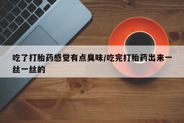 堕胎药吃了打胎药感觉有点臭味/吃完打胎药出来一丝一丝的