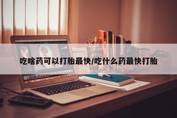 堕胎药吃啥药可以打胎最快/吃什么药最快打胎