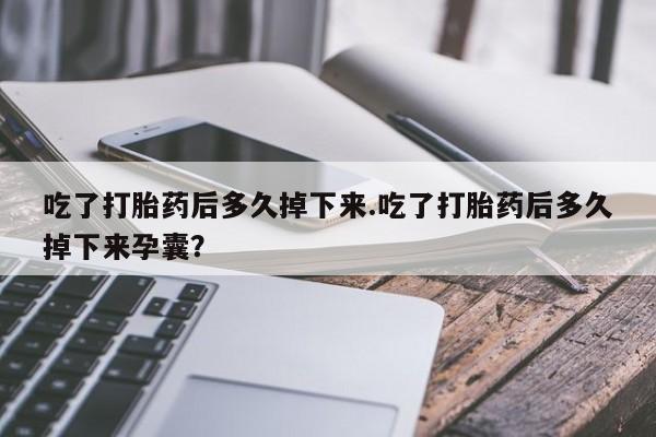堕胎药吃了打胎药后多久掉下来.吃了打胎药后多久掉下来孕囊？