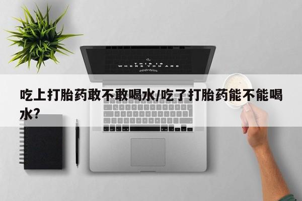 堕胎药吃上打胎药敢不敢喝水/吃了打胎药能不能喝水?