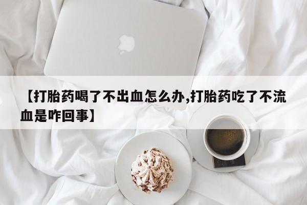 堕胎药【打胎药喝了不出血怎么办,打胎药吃了不流血是咋回事】