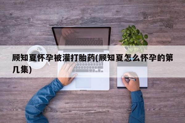 堕胎药顾知夏怀孕被灌打胎药(顾知夏怎么怀孕的第几集)