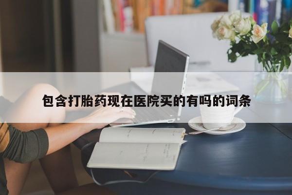 堕胎药包含打胎药现在医院买的有吗的词条