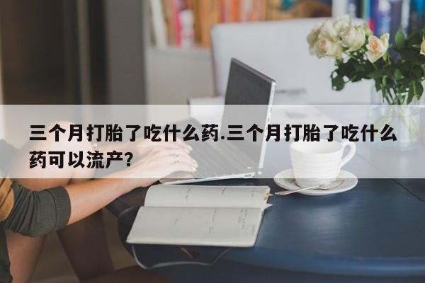 堕胎药三个月打胎了吃什么药.三个月打胎了吃什么药可以流产？