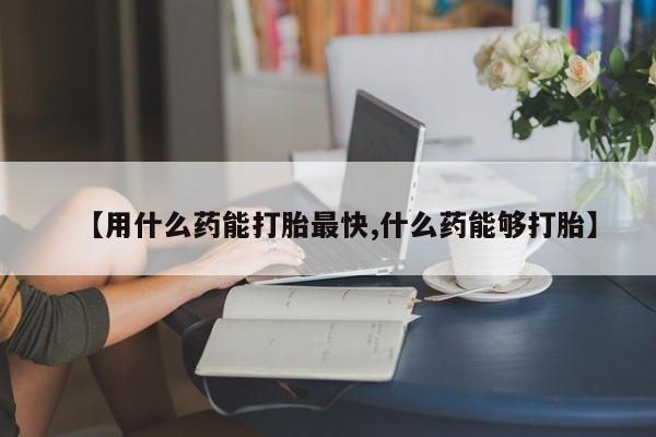 堕胎药【用什么药能打胎最快,什么药能够打胎】