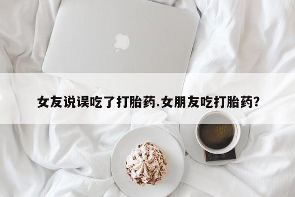 堕胎药女友说误吃了打胎药.女朋友吃打胎药？