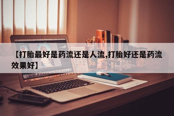 堕胎药【打胎最好是药流还是人流,打胎好还是药流效果好】