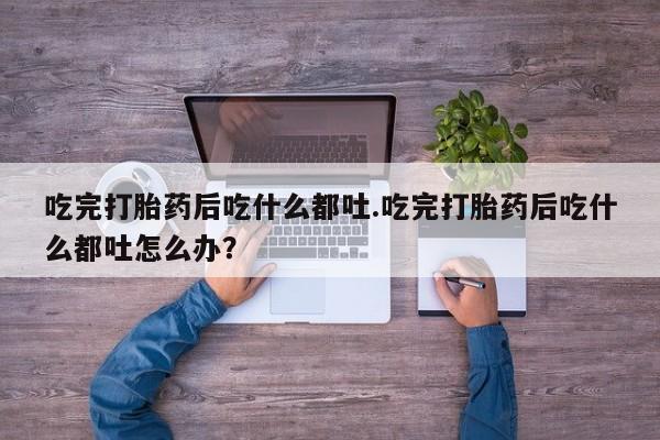 堕胎药吃完打胎药后吃什么都吐.吃完打胎药后吃什么都吐怎么办？