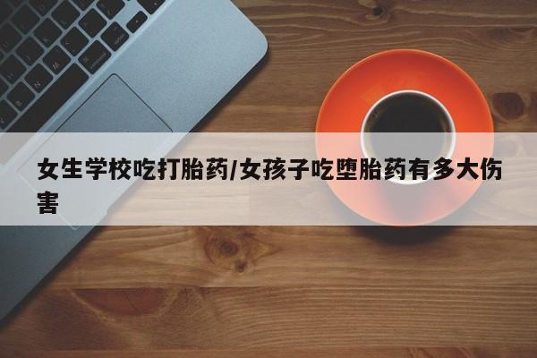 堕胎药女生学校吃打胎药/女孩子吃堕胎药有多大伤害