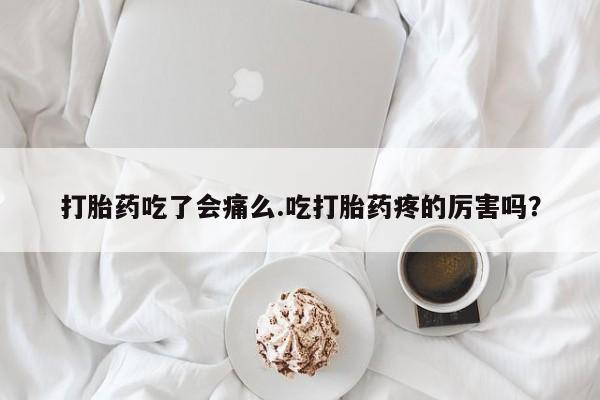 堕胎药打胎药吃了会痛么.吃打胎药疼的厉害吗？