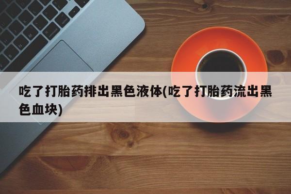 堕胎药吃了打胎药排出黑色液体(吃了打胎药流出黑色血块)