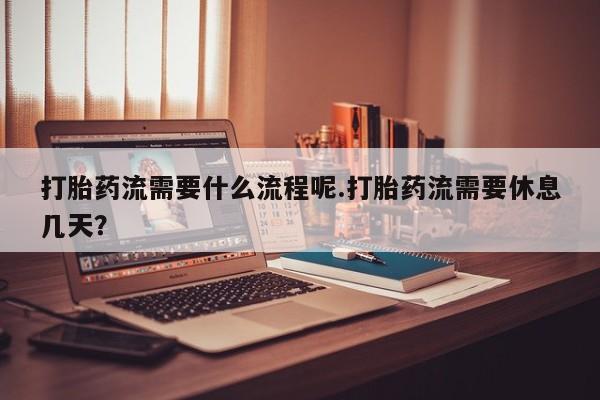 堕胎药打胎药流需要什么流程呢.打胎药流需要休息几天？