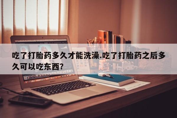 堕胎药吃了打胎药多久才能洗澡.吃了打胎药之后多久可以吃东西？
