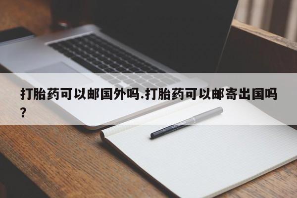 堕胎药打胎药可以邮国外吗.打胎药可以邮寄出国吗？