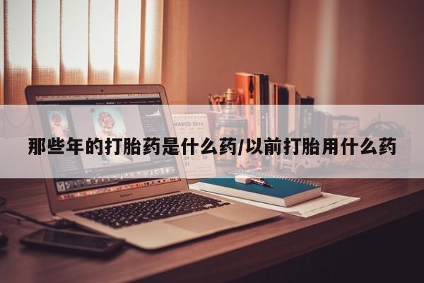 堕胎药那些年的打胎药是什么药/以前打胎用什么药