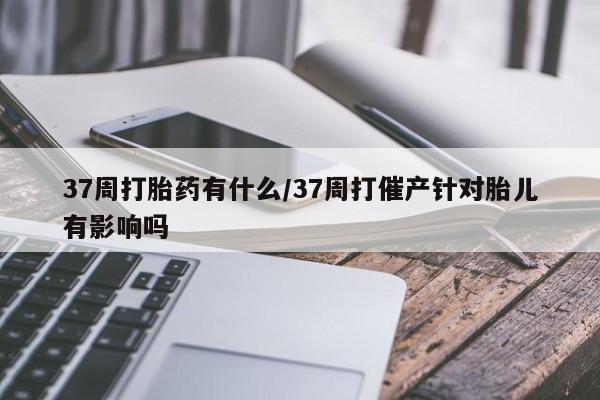 堕胎药37周打胎药有什么/37周打催产针对胎儿有影响吗