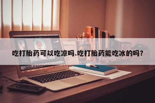 堕胎药吃打胎药可以吃凉吗.吃打胎药能吃冰的吗？