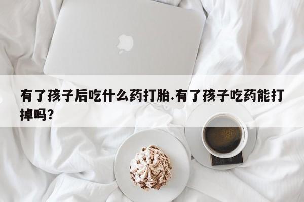 堕胎药有了孩子后吃什么药打胎.有了孩子吃药能打掉吗？