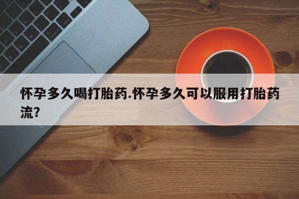 堕胎药怀孕多久喝打胎药.怀孕多久可以服用打胎药流？