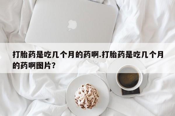 堕胎药打胎药是吃几个月的药啊.打胎药是吃几个月的药啊图片？