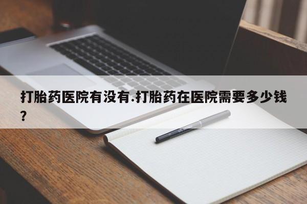 堕胎药打胎药医院有没有.打胎药在医院需要多少钱？