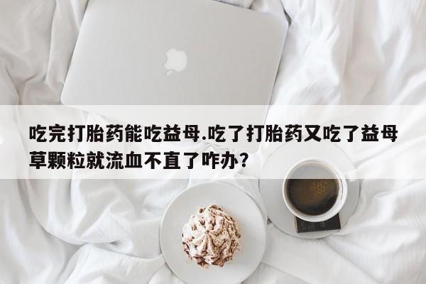 堕胎药吃完打胎药能吃益母.吃了打胎药又吃了益母草颗粒就流血不直了咋办？