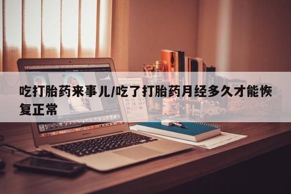堕胎药吃打胎药来事儿/吃了打胎药月经多久才能恢复正常