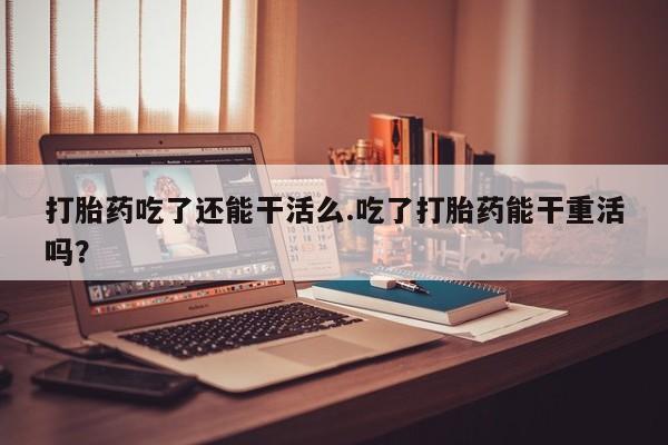 堕胎药打胎药吃了还能干活么.吃了打胎药能干重活吗？