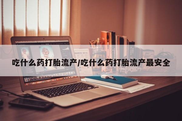 堕胎药吃什么药打胎流产/吃什么药打胎流产最安全