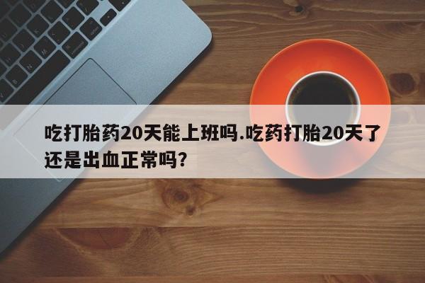 堕胎药吃打胎药20天能上班吗.吃药打胎20天了还是出血正常吗？